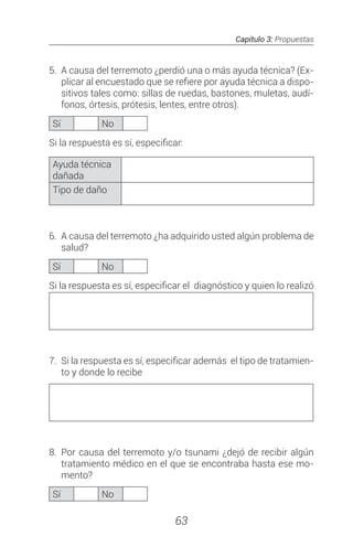 Capítulo 3: Propuestas
63
5.	 A causa del terremoto ¿perdió una o más ayuda técnica? (Ex-
plicar al encuestado que se refiere por ayuda técnica a dispo-
sitivos tales como: sillas de ruedas, bastones, muletas, audí-
fonos, órtesis, prótesis, lentes, entre otros).
Sí No
Si la respuesta es sí, especificar:
Ayuda técnica
dañada
Tipo de daño
6.	 A causa del terremoto ¿ha adquirido usted algún problema de
salud?
Sí No
Si la respuesta es sí, especificar el diagnóstico y quien lo realizó
7. 	Si la respuesta es sí, especificar además el tipo de tratamien-
to y donde lo recibe
8.	Por causa del terremoto y/o tsunami ¿dejó de recibir algún
tratamiento médico en el que se encontraba hasta ese mo-
mento?
Sí No
 