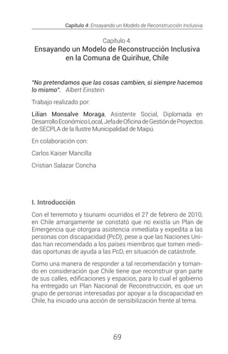 Capítulo 4: Ensayando un Modelo de Reconstrucción Inclusiva
69
Capítulo 4.
Ensayando un Modelo de Reconstrucción Inclusiva
en la Comuna de Quirihue, Chile
“No pretendamos que las cosas cambien, si siempre hacemos
lo mismo”. Albert Einstein
Trabajo realizado por:
Lilian Monsalve Moraga, Asistente Social, Diplomada en
DesarrolloEconómicoLocal,JefadeOficinadeGestióndeProyectos
de SECPLA de la Ilustre Municipalidad de Maipú.
En colaboración con:
Carlos Kaiser Mancilla
Cristian Salazar Concha
I. Introducción
Con el terremoto y tsunami ocurridos el 27 de febrero de 2010,
en Chile amargamente se constató que no existía un Plan de
Emergencia que otorgara asistencia inmediata y expedita a las
personas con discapacidad (PcD); pese a que las Naciones Uni-
das han recomendado a los países miembros que tomen medi-
das oportunas de ayuda a las PcD, en situación de catástrofe.
Como una manera de responder a tal recomendación y toman-
do en consideración que Chile tiene que reconstruir gran parte
de sus calles, edificaciones y espacios, para lo cual el gobierno
ha entregado un Plan Nacional de Reconstrucción, es que un
grupo de personas interesadas por apoyar a la discapacidad en
Chile, ha iniciado una acción de sensibilización frente al tema.
 