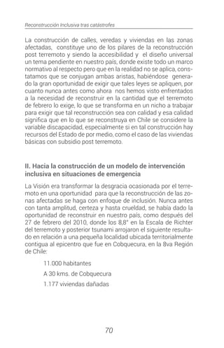 Reconstrucción Inclusiva tras catástrofes
70
La construcción de calles, veredas y viviendas en las zonas
afectadas, constituye uno de los pilares de la reconstrucción
post terremoto y siendo la accesibilidad y el diseño universal
un tema pendiente en nuestro país, donde existe todo un marco
normativo al respecto pero que en la realidad no se aplica, cons-
tatamos que se conjugan ambas aristas, habiéndose genera-
do la gran oportunidad de exigir que tales leyes se apliquen, por
cuanto nunca antes como ahora nos hemos visto enfrentados
a la necesidad de reconstruir en la cantidad que el terremoto
de febrero lo exige, lo que se transforma en un nicho a trabajar
para exigir que tal reconstrucción sea con calidad y esa calidad
significa que en lo que se reconstruya en Chile se considere la
variable discapacidad, especialmente si en tal construcción hay
recursos del Estado de por medio, como el caso de las viviendas
básicas con subsidio post terremoto.
II. Hacia la construcción de un modelo de intervención
inclusiva en situaciones de emergencia
La Visión era transformar la desgracia ocasionada por el terre-
moto en una oportunidad para que la reconstrucción de las zo-
nas afectadas se haga con enfoque de inclusión. Nunca antes
con tanta amplitud, certeza y hasta crueldad, se había dado la
oportunidad de reconstruir en nuestro país, como después del
27 de febrero del 2010, donde los 8,8° en la Escala de Richter
del terremoto y posterior tsunami arrojaron el siguiente resulta-
do en relación a una pequeña localidad ubicada territorialmente
contigua al epicentro que fue en Cobquecura, en la 8va Región
de Chile:
	 11.000 habitantes
	 A 30 kms. de Cobquecura
	 1.177 viviendas dañadas

 