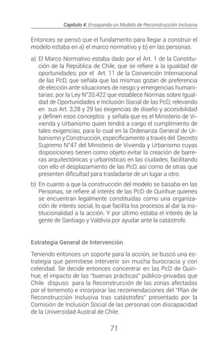 Capítulo 4: Ensayando un Modelo de Reconstrucción Inclusiva
71
Entonces se pensó que el fundamento para llegar a construir el
modelo estaba en a) el marco normativo y b) en las personas.
a) 	El Marco Normativo estaba dado por el Art. 1 de la Constitu-
ción de la República de Chile, que se refiere a la igualdad de
oportunidades; por el Art. 11 de la Convención Internacional
de las PcD, que señala que las mismas gozan de preferencia
de elección ante situaciones de riesgo y emergencias humani-
tarias; por la Ley N°20.422 que establece Normas sobre Igual-
dad de Oportunidades e Inclusión Social de las PcD, relevando
en sus Art. 3,28 y 29 las exigencias de diseño y accesibilidad
y definen esos conceptos y señala que es el Ministerio de Vi-
vienda y Urbanismo quien tendrá a cargo el cumplimiento de
tales exigencias, para lo cual en la Ordenanza General de Ur-
banismo y Construcción, específicamente a través del Decreto
Supremo N°47 del Ministerio de Vivienda y Urbanismo cuyas
disposiciones tienen como objeto evitar la creación de barre-
ras arquitectónicas y urbanísticas en las ciudades, facilitando
con ello el desplazamiento de las PcD, así como de otras que
presenten dificultad para trasladarse de un lugar a otro.
b) 	En cuanto a que la construcción del modelo se basaba en las
Personas, se refiere al interés de las PcD de Quirihue quienes
se encuentran legalmente constituidas como una organiza-
ción de interés social, lo que facilita los procesos al dar la ins-
titucionalidad a la acción. Y por último estaba el interés de la
gente de Santiago y Valdivia por ayudar ante la catástrofe.
Estrategia General de Intervención
Teniendo entonces un soporte para la acción, se buscó una es-
trategia que permitiese intervenir sin mucha burocracia y con
celeridad. Se decide entonces concentrar en las PcD de Quiri-
hue, el impacto de las “buenas prácticas” público-privadas que
Chile dispuso para la Reconstrucción de las zonas afectadas
por el terremoto e incorporar las recomendaciones del “Plan de
Reconstrucción Inclusiva tras catástrofes” presentado por la
Comisión de Inclusión Social de las personas con discapacidad
de la Universidad Austral de Chile.
 