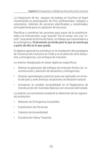 Capítulo 4: Ensayando un Modelo de Reconstrucción Inclusiva
73
La integración de los equipos de trabajo en Quirihue se logró
incentivando la participación de PcD, profesionales, colegios y
voluntarios. Además de acciones planificadas y coordinadas,
principalmente para la captación de recursos.
Planificar y coordinar las acciones para pasar de la asistencia-
lidad a la intervención, cuyo “puente” fue el contar con una “vi-
sión”, buscando la forma de hacer un trabajo que trascendiera a
la contingencia. El terremoto se olvida pero lo que se construya
a partir de ello es lo que queda.
El objetivo general era contribuir en la instalación del paradigma
de Construcción Inclusiva en Chile y en la atención ante desas-
tres y emergencias, con enfoque de inclusión.
Lo anterior desglosado en estos objetivos específicos:
•	 	Motivar la aplicación del enfoque de inclusión frente a la re-
construcción y atención de desastres y emergencias.
•	 	Generar aprendizajes prácticos para ser aplicados en el res-
to del país y ante diversas situaciones de desastre natural.
•	 	Incorporar la variable Accesibilidad en el Reglamento de
Construcción de Viviendas Básicas con recursos del Estado.
Lo anterior se concretaría mediante la obtención de los siguien-
tes productos:
•	 	Módulos de Emergencia Accesibles
•	 Cuestionario de Personas
•	 	Catastro de Accesibilidad
•	 	Constitución Mesa Tripartita
 