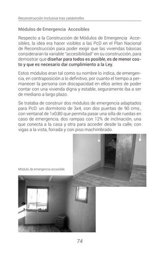 Reconstrucción Inclusiva tras catástrofes
74
Módulos de Emergencia Accesibles
Respecto a la Construcción de Módulos de Emergencia Acce-
sibles, la idea era hacer visibles a las PcD en el Plan Nacional
de Reconstrucción para poder exigir que las viviendas básicas
consideraran la variable “accesibilidad” en su construcción, para
demostrar que diseñar para todos es posible, es de menor cos-
to y que es necesario dar cumplimiento a la Ley.
Estos módulos eran tal como su nombre lo indica, de emergen-
cia, en contraposición a lo definitivo, por cuanto el tiempo a per-
manecer la persona con discapacidad en ellos antes de poder
contar con una vivienda digna y estable, seguramente iba a ser
de mediano a largo plazo.
Se trataba de construir dos módulos de emergencia adaptados
para PcD: un dormitorio de 3x4, con dos puertas de 90 cms.,
con ventanal de 1x0,80 que permita pasar una silla de ruedas en
caso de emergencia, dos rampas con 12% de inclinación, una
que conecta a la casa y otra para acceder desde la calle, con
vigas a la vista, forrada y con piso machimbrado.
Módulo de emergencia accesible.
 
 