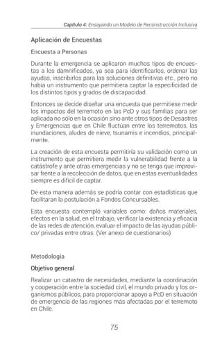 Capítulo 4: Ensayando un Modelo de Reconstrucción Inclusiva
75
Aplicación de Encuestas
Encuesta a Personas
Durante la emergencia se aplicaron muchos tipos de encues-
tas a los damnificados, ya sea para identificarlos, ordenar las
ayudas, inscribirlos para las soluciones definitivas etc., pero no
había un instrumento que permitiera captar la especificidad de
los distintos tipos y grados de discapacidad.
Entonces se decide diseñar una encuesta que permitiese medir
los impactos del terremoto en las PcD y sus familias para ser
aplicada no sólo en la ocasión sino ante otros tipos de Desastres
y Emergencias que en Chile fluctúan entre los terremotos, las
inundaciones, aludes de nieve, tsunamis e incendios, principal-
mente.
La creación de esta encuesta permitiría su validación como un
instrumento que permitiera medir la vulnerabilidad frente a la
catástrofe y ante otras emergencias y no se tenga que improvi-
sar frente a la recolección de datos, que en estas eventualidades
siempre es difícil de captar.
De esta manera además se podría contar con estadísticas que
facilitaran la postulación a Fondos Concursables.
Esta encuesta contempló variables como: daños materiales,
efectos en la salud, en el trabajo, verificar la existencia y eficacia
de las redes de atención, evaluar el impacto de las ayudas públi-
co/ privadas entre otras. (Ver anexo de cuestionarios)
 
Metodología
Objetivo general
Realizar un catastro de necesidades, mediante la coordinación
y cooperación entre la sociedad civil, el mundo privado y los or-
ganismos públicos, para proporcionar apoyo a PcD en situación
de emergencia de las regiones más afectadas por el terremoto
en Chile.
 