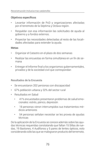 Reconstrucción Inclusiva tras catástrofes
76
Objetivos específicos
•	 	Levantar información de PcD y organizaciones afectadas
por el terremoto de la Séptima y Octava región.
•	 	Respaldar con esa información las solicitudes de ayuda al
gobierno y a fondos externos.
•	 	Proyectar las necesidades detectadas al resto de las locali-
dades afectadas para extender la ayuda.
Metas
•	 	Organizar el Catastro en el plazo de dos semanas
•	 	Realizar las encuestas en forma simultánea en un fin de se-
mana
•	 	Entregar el Informe final a los organismos gubernamentales,
privados y de la sociedad civil que correspondan
Resultados de la Encuesta
•	 Se encuestaron 202 personas con discapacidad
•	 67% población urbana y 32% del sector rural
•	 Resultados en Salud
•	 	41% encuestados presentaron problemas de salud emo-
cionales: estrés, pánico, depresión
•	 	18 personas vieron interrumpidos sus tratamientos mé-
dicos anteriores
•	 	54 personas señalan necesitar se les provea de ayudas
técnicas
De la aplicación de la Encuesta se conoce además sobre las ayu-
das técnicas requeridas constatando que faltan 15 Sillas de rue-
das, 19 Bastones, 4 Audífonos y 5 pares de lentes ópticos, esto
considerando sólo las que se malograron producto del terremoto.
 