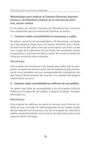 Reconstrucción Inclusiva tras catástrofes
78
Metodología para realizar el Catastro Barreras Arquitec-
tónicas y de Mobiliario Urbano en la comuna de Quiri-
hue, sector urbano
En el marco de nuestra iniciativa de Reconstrucción Inclusiva
tras catástrofes para la comuna de Quirihue, se realizó:
1.- Catastro sobre accesibilidad en manzanas y calles
Se aplicó una ficha de accesibilidad a 24 Manzanas, contadas
de a dos desde la Plaza hacia el Oriente, Poniente, Sur y Norte.
En total fueron 96 calles a las que se les aplicó una ficha a cada
una. Luego de la aplicación de las fichas, los resultados fueron
traspasados a una base de datos a partir de la cual se analizó la
situación actual de estos espacios.
Metodología
Para evaluar las manzanas y las respectivas calles que la com-
ponen, se aplicó en terreno una Ficha de Catastro la que consta-
ba de cinco variables con sus correspondientes indicadores, los
que fueron seleccionados de acuerdo a la realidad del espacio
urbano de la comuna.
2.- Catastro sobre accesibilidad en edificios de uso público
Se aplicó una ficha de accesibilidad a los principales Edificios
Públicos y Privados de uso público: Colegios, Hospital, Templos,
Municipio, etc.
Metodología
Para evaluar los edificios se aplicó en terreno una Ficha de Ca-
tastro la que constaba de siete preguntas de las cuales cuatro
decían relación con el acceso, una con el espacio de atención a
público (específicamente con el mesón de atención) y dos con el
espacio interior del lugar.
 