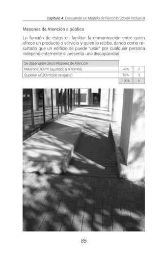 Capítulo 4: Ensayando un Modelo de Reconstrucción Inclusiva
85
Mesones de Atención a público
La función de éstos es facilitar la comunicación entre quien
ofrece un producto o servicio y quien lo recibe, dando como re-
sultado que un edificio se puede “usar” por cualquier persona
independientemente si presenta una discapacidad.
Se observaron cinco Mesones de Atención
Máximo 0,90 mt. (ajustado a la norma) 40% 2
Superior a 0,90 mt.(no se ajusta) 60% 3
100% 5
 