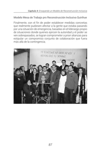 Capítulo 4: Ensayando un Modelo de Reconstrucción Inclusiva
87
Modelo Mesa de Trabajo pro Reconstrucción Inclusiva Quirihue
Finalmente, con el fin de poder establecer medidas concretas
que realmente pudiesen afectar a la gente que estaba pasando
por una situación de emergencia, basadas en el liderazgo propio
de situaciones donde quienes ejercen la autoridad y el poder se
ven sobrepasados, se logran comprometer a priori alianzas para
estipular un compromiso conjunto de colaboración que fuera
más allá de la contingencia.
 