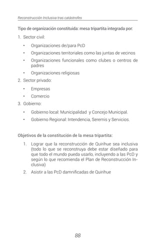 Reconstrucción Inclusiva tras catástrofes
88
Tipo de organización constituida: mesa tripartita integrada por:
1.	 Sector civil:
•	 Organizaciones de/para PcD
•	 Organizaciones territoriales como las juntas de vecinos
•	 Organizaciones funcionales como clubes o centros de
padres
•	 Organizaciones religiosas
2.	 Sector privado:
•	 Empresas
•	 Comercio
3.	Gobierno:
•	 Gobierno local: Municipalidad y Concejo Municipal.
•	 Gobierno Regional: Intendencia, Seremis y Servicios.
Objetivos de la constitución de la mesa tripartita:
1.	 Lograr que la reconstrucción de Quirihue sea inclusiva
(todo lo que se reconstruya debe estar diseñado para
que todo el mundo pueda usarlo, incluyendo a las PcD y
según lo que recomienda el Plan de Reconstrucción In-
clusiva)
2.	 Asistir a las PcD damnificadas de Quirihue
 
