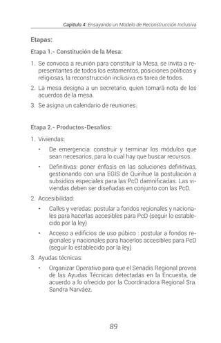 Capítulo 4: Ensayando un Modelo de Reconstrucción Inclusiva
89
Etapas:
Etapa 1.- Constitución de la Mesa:
1.	 Se convoca a reunión para constituir la Mesa, se invita a re-
presentantes de todos los estamentos, posiciones políticas y
religiosas, la reconstrucción inclusiva es tarea de todos.
2.	La mesa designa a un secretario, quien tomará nota de los
acuerdos de la mesa.
3.	 Se asigna un calendario de reuniones.
Etapa 2.- Productos-Desafíos:
1.	Viviendas:
•	 De emergencia: construir y terminar los módulos que
sean necesarios, para lo cual hay que buscar recursos.
•	 Definitivas: poner énfasis en las soluciones definitivas,
gestionando con una EGIS de Quirihue la postulación a
subsidios especiales para las PcD damnificadas. Las vi-
viendas deben ser diseñadas en conjunto con las PcD.
2.	Accesibilidad:
•	 Calles y veredas: postular a fondos regionales y naciona-
les para hacerlas accesibles para PcD (seguir lo estable-
cido por la ley)
•	 Acceso a edificios de uso púbico : postular a fondos re-
gionales y nacionales para hacerlos accesibles para PcD
(seguir lo establecido por la ley)
3.	 Ayudas técnicas:
•	 Organizar Operativo para que el Senadis Regional provea
de las Ayudas Técnicas detectadas en la Encuesta, de
acuerdo a lo ofrecido por la Coordinadora Regional Sra.
Sandra Narváez.
 