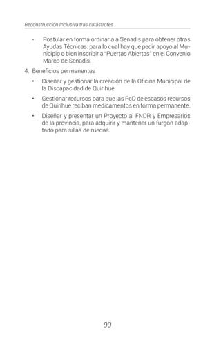 Reconstrucción Inclusiva tras catástrofes
90
•	 Postular en forma ordinaria a Senadis para obtener otras
Ayudas Técnicas: para lo cual hay que pedir apoyo al Mu-
nicipio o bien inscribir a “Puertas Abiertas” en el Convenio
Marco de Senadis.
4.	 Beneficios permanentes
•	 Diseñar y gestionar la creación de la Oficina Municipal de
la Discapacidad de Quirihue
•	 Gestionar recursos para que las PcD de escasos recursos
de Quirihue reciban medicamentos en forma permanente.
•	 Diseñar y presentar un Proyecto al FNDR y Empresarios
de la provincia, para adquirir y mantener un furgón adap-
tado para sillas de ruedas.
 