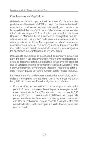 Reconstrucción Inclusiva tras catástrofes
94
Conclusiones del Capítulo 4
Habiéndose dado la oportunidad de visitar Quirihue los días
posteriores al terremoto del 27F y comprobándose en terreno lo
devastador que el mismo fue para este pueblo, construido sobre
la base del adobe y a sólo 30 kms. del epicentro, se evidenció el
interés de las propias PcD de Quirihue por abordar este tema.
Una vez en Maipú se dieron a conocer las fotografías que sen-
sibilizaron a artistas y a PcD de la comuna, quienes con el de-
cidido aporte de la Ilustre Municipalidad de Maipú, terminaron
organizando un evento con cuyos ingresos se logró adquirir los
materiales para la construcción de dos módulos de emergencia,
los que tienen la característica de ser accesibles.
Después de ese evento de solidaridad se concurrió a Quirihue
para dar inicio a las obras y especialmente para congregar allí a
diversos personeros del ámbito público, privado y de la sociedad
civil de la región, quienes se comprometieron a través de la firma
de un Compromiso, a integrar una Mesa de Trabajo que estable-
ciera metas y plazos de reconstrucción con la mirada inclusiva.
La jornada, donde participaron autoridades regionales, provin-
ciales y municipales además de empresarios, dirigentes socia-
les y PcD, dio como resultado los siguientes productos:
-	 Construcción de dos módulos de emergencia adaptados
para PcD, como un anexo a la mediagua de emergencia; esto
es un dormitorio de 3 x 4,30 metros con dos puertas de 0,90
cms. y 0,85 cms. , un ventanal de 1 x 0,80 metros que permite
pasar una silla de ruedas en caso de emergencia, dos rampas
con 12% de inclinación, una que conecta a la casa y otra para
acceder desde la calle, con vigas a la vista, forrada y con piso
machimbrado.
 