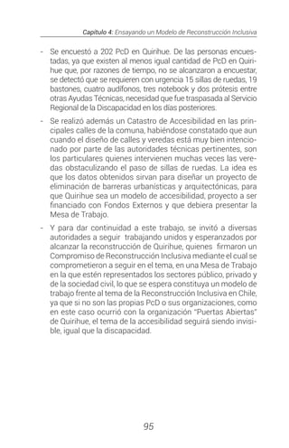 Capítulo 4: Ensayando un Modelo de Reconstrucción Inclusiva
95
-	 Se encuestó a 202 PcD en Quirihue. De las personas encues-
tadas, ya que existen al menos igual cantidad de PcD en Quiri-
hue que, por razones de tiempo, no se alcanzaron a encuestar,
se detectó que se requieren con urgencia 15 sillas de ruedas, 19
bastones, cuatro audífonos, tres notebook y dos prótesis entre
otras Ayudas Técnicas, necesidad que fue traspasada al Servicio
Regional de la Discapacidad en los días posteriores.
-	 Se realizó además un Catastro de Accesibilidad en las prin-
cipales calles de la comuna, habiéndose constatado que aun
cuando el diseño de calles y veredas está muy bien intencio-
nado por parte de las autoridades técnicas pertinentes, son
los particulares quienes intervienen muchas veces las vere-
das obstaculizando el paso de sillas de ruedas. La idea es
que los datos obtenidos sirvan para diseñar un proyecto de
eliminación de barreras urbanísticas y arquitectónicas, para
que Quirihue sea un modelo de accesibilidad, proyecto a ser
financiado con Fondos Externos y que debiera presentar la
Mesa de Trabajo.
-	 Y para dar continuidad a este trabajo, se invitó a diversas
autoridades a seguir trabajando unidos y esperanzados por
alcanzar la reconstrucción de Quirihue, quienes firmaron un
Compromiso de Reconstrucción Inclusiva mediante el cual se
comprometieron a seguir en el tema, en una Mesa de Trabajo
en la que estén representados los sectores público, privado y
de la sociedad civil, lo que se espera constituya un modelo de
trabajo frente al tema de la Reconstrucción Inclusiva en Chile,
ya que si no son las propias PcD o sus organizaciones, como
en este caso ocurrió con la organización “Puertas Abiertas”
de Quirihue, el tema de la accesibilidad seguirá siendo invisi-
ble, igual que la discapacidad.
 