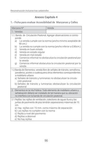 Reconstrucción Inclusiva tras catástrofes
96
Anexos Capítulo 4
1.- Ficha para evaluar Accesibilidad de Manzanas y Calles
Manzana Nº Vereda
1.- Veredas
1.1. Banda de Circulación Peatonal: Agregar observaciones si corres-
ponde.
a)	 La vereda cumple con la norma (ancho mínimo aceptable de
90 cm.)
b)	 La vereda no cumple con la norma (ancho inferior a 0,90cm.)
c)	 Vereda en buen estado
d)	 Vereda en estado regular
e)	 Vereda en mal estado
f)	 Comercio informal no obstaculiza la circulación peatonal por
la vereda
g)	 Comercio informal obstaculiza la circulación peatonal por la
vereda
1.2.Banda de Elementos: vereda libre de señales de tránsito, semáforos,
paraderos, postes o cualesquiera otros elementos correspondientes
a mobiliario urbano
a)	Señales de tránsito y luminarias no obstaculizan la circula-
ción peatonal
b)	Señales de tránsito y luminarias obstaculizan la circulación
peatonal
2. Elementos en la Vía Pública: Todo elemento de mobiliario urbano y
señalización deberá ser instalado de tal manera que su ubicación
no interfiera con la banda de circulación peatonal.
2.1.Rejillas: las rejillas de ventilación, colectores de aguas lluvia y las
juntas de pavimento de piso tendrán separaciones máximas de 15
cm.
a)	Hay rejillas con 15 mm. como máximo de separación
b)	Las rejillas no cumplen con la norma
c)	Rejilla a nivel del pavimento
d)	Rejillas a desnivel
e)	No hay rejillas
 