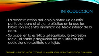 INTRODUCCION
• La reconstrucción del labio plantea un desafío
particular para el cirujano plástico en la que los
labios son el centro dinámico del tercio inferior de la
cara.
• Su papel en la estética ,el equilibrio, la expresión
facial, el habla y deglución no es sustituida por
cualquier otro sustituto del tejido
SEMINARS IN PLASTIC SURGERY/VOLUME 22, NUMBER 4 2008 LIP RECONSTRUCTION D.BAUMANN

 
