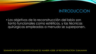 INTRODUCCION
• Los objetivos de la reconstrucción del labio son
tanto funcionales como estéticos, y las técnicas
quirúrgicas empleadas a menudo se superponen.

SEMINARS IN PLASTIC SURGERY/VOLUME 22, NUMBER 4 2008 LIP RECONSTRUCTION D.BAUMANN

 