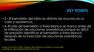KEY POINTS
• 3.- El bermellón del labio es distinta de mucosa en su
color y apariencia.
• 4.-El rollo de bermellón o línea blanca se marca antes de
la infiltración de soluciones anestésicas porque es difícil
de precisión identificar el bermellón o línea blanca
después de la inyección de soluciones anestésicas
locales.
Grabb and Smith's Plastic Surgery, Sixth Edition by Charles H. Thorne 2007
CHAPTER 36 : RECONSTRUCTION OF THE LIPS

 