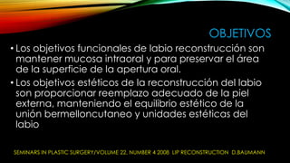 OBJETIVOS
• Los objetivos funcionales de labio reconstrucción son
mantener mucosa intraoral y para preservar el área
de la superficie de la apertura oral.
• Los objetivos estéticos de la reconstrucción del labio
son proporcionar reemplazo adecuado de la piel
externa, manteniendo el equilibrio estético de la
unión bermelloncutaneo y unidades estéticas del
labio
SEMINARS IN PLASTIC SURGERY/VOLUME 22, NUMBER 4 2008 LIP RECONSTRUCTION D.BAUMANN

 