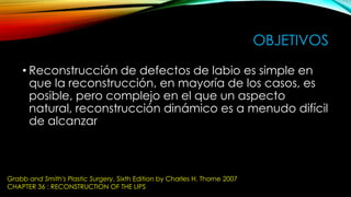 OBJETIVOS
• Reconstrucción de defectos de labio es simple en
que la reconstrucción, en mayoría de los casos, es
posible, pero complejo en el que un aspecto
natural, reconstrucción dinámico es a menudo difícil
de alcanzar

Grabb and Smith's Plastic Surgery, Sixth Edition by Charles H. Thorne 2007
CHAPTER 36 : RECONSTRUCTION OF THE LIPS

 