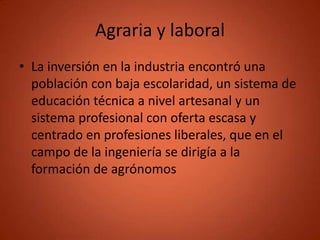 Agraria y laboral
• La inversión en la industria encontró una
  población con baja escolaridad, un sistema de
  educación técnica a nivel artesanal y un
  sistema profesional con oferta escasa y
  centrado en profesiones liberales, que en el
  campo de la ingeniería se dirigía a la
  formación de agrónomos
 