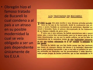 • Obregón hizo el
  famoso tratado
  de Bucareli lo
  cual condeno a al
  país a un atraso
  en su posible
  modernidad la
  cual se veía
  obligado a ser un
  país dependiente
  únicamente de
  los E.U.A
 