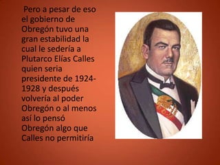 Pero a pesar de eso
el gobierno de
Obregón tuvo una
gran estabilidad la
cual le sedería a
Plutarco Elías Calles
quien seria
presidente de 1924-
1928 y después
volvería al poder
Obregón o al menos
así lo pensó
Obregón algo que
Calles no permitiría
 