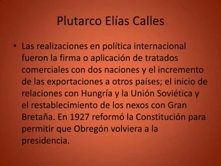 Plutarco Elías Calles
• Las realizaciones en política internacional
  fueron la firma o aplicación de tratados
  comerciales con dos naciones y el incremento
  de las exportaciones a otros países; el inicio de
  relaciones con Hungría y la Unión Soviética y
  el restablecimiento de los nexos con Gran
  Bretaña. En 1927 reformó la Constitución para
  permitir que Obregón volviera a la
  presidencia.
 