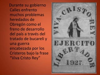 Durante su gobierno
Calles enfrento
muchos problemas
heredados de
Obregón como el
freno de desarrollo
del país a través del
tratado de bucareli y
una guerra
encabezada por los
Cristeros bajo la frase
“Viva Cristo Rey”
 