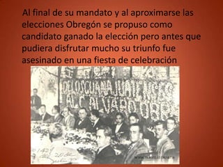 Al final de su mandato y al aproximarse las
elecciones Obregón se propuso como
candidato ganado la elección pero antes que
pudiera disfrutar mucho su triunfo fue
asesinado en una fiesta de celebración
 