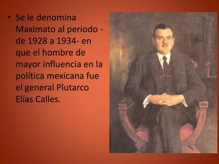 • Se le denomina
  Maximato al periodo -
  de 1928 a 1934- en
  que el hombre de
  mayor influencia en la
  política mexicana fue
  el general Plutarco
  Elías Calles.
 