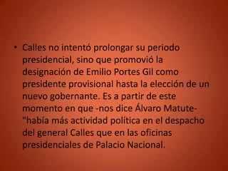 • Calles no intentó prolongar su periodo
  presidencial, sino que promovió la
  designación de Emilio Portes Gil como
  presidente provisional hasta la elección de un
  nuevo gobernante. Es a partir de este
  momento en que -nos dice Álvaro Matute-
  "había más actividad política en el despacho
  del general Calles que en las oficinas
  presidenciales de Palacio Nacional.
 