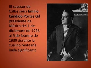 El sucesor de
Calles seria Emilio
Cándido Portes Gil
presidente de
México del 1 de
diciembre de 1928
al 5 de febrero de
1930 durante la
cual no realizaría
nada significante
 