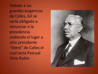 Debido a las
grandes exigencias
de Calles, Gil se
vería obligado a
renunciar a la
presidencia
cediendo el lugar a
otro presidente
“títere” de Calles el
cual seria Pascual
Ortiz Rubio
 