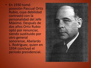 • En 1930 tomó
  posesión Pascual Ortiz
  Rubio, cuya debilidad
  contrastó con la
  personalidad del Jefe
  Máximo. Después de
  dos años Ortiz Rubio
  optó por renunciar,
  siendo sustituido por
  otro general
  sonorense, Abelardo
  L. Rodríguez, quien en
  1934 concluyó el
  periodo presidencial.
 