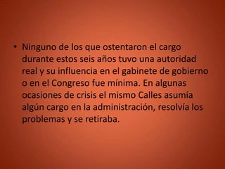 • Ninguno de los que ostentaron el cargo
  durante estos seis años tuvo una autoridad
  real y su influencia en el gabinete de gobierno
  o en el Congreso fue mínima. En algunas
  ocasiones de crisis el mismo Calles asumía
  algún cargo en la administración, resolvía los
  problemas y se retiraba.
 