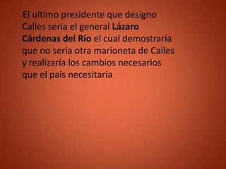 El ultimo presidente que designo
Calles seria el general Lázaro
Cárdenas del Río el cual demostraría
que no seria otra marioneta de Calles
y realizaría los cambios necesarios
que el país necesitaría
 