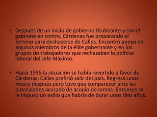 • Después de un inicio de gobierno titubeante y con el
  gabinete en contra, Cárdenas fue preparando el
  terreno para deshacerse de Calles. Encontró apoyo en
  algunos miembros de la élite gobernante y en los
  grupos de trabajadores que rechazaban la política
  laboral del Jefe Máximo.

• Hacia 1935 la situación se había revertido a favor de
  Cárdenas, Calles prefirió salir del país. Regresó unos
  meses después pero tuvo que comparecer ante las
  autoridades acusado de acopio de armas. Entonces se
  le impuso un exilio que habría de durar unos diez años.
 