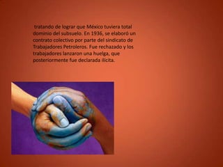 tratando de lograr que México tuviera total
dominio del subsuelo. En 1936, se elaboró un
contrato colectivo por parte del sindicato de
Trabajadores Petroleros. Fue rechazado y los
trabajadores lanzaron una huelga, que
posteriormente fue declarada ilícita.
 