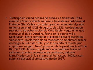 • Participó en varios hechos de armas y a finales de 1914
  marchó a Sonora donde se puso a las órdenes del General
  Plutarco Elías Calles, con quien ganó en combate el grado
  teniente coronel. El 28 de Agosto de 1931 fue designado
  secretario de gobernación de Ortiz Rubio, cargo en el que
  mantuvo el 15 de Octubre, fecha en la que volvió a
  Michoacán, hasta completar el periodo para el que había
  sido electo. La elección de su mandato se celebró el primer
  domingo de Julio de 1934, y se le acreditó el triunfo por
  amplísimo margen. Tomó posesión de la presidencia el 1 de
  Dic. De 1934. Formó su gabinete con hombres leales al
  callismo; su único secretario de confianza, paisano
  identificado con él fue el general Francisco J. Mújica, con
  quien se destacó el constituyente de 1917.
 