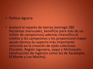• Política Agraria

• Aceleró el reparto de tierras (entregó 280
  hectáreas mensuales, beneficio para más de un
  millón de campesinos) además intensifico el
  crédito a los campesinos y les proporcionó mayor
  ayuda técnica.Su aspecto más importante
  consistió en la creación de ejido colectivos
  (Yucatán, Región lagunera, yaqui y Michoacán,
  construcción de ingenios como los de Zacatepec,
  El Mante y Los Mochis).
 