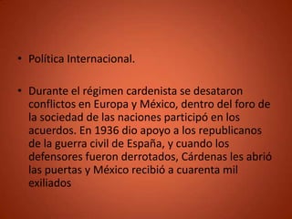 • Política Internacional.

• Durante el régimen cardenista se desataron
  conflictos en Europa y México, dentro del foro de
  la sociedad de las naciones participó en los
  acuerdos. En 1936 dio apoyo a los republicanos
  de la guerra civil de España, y cuando los
  defensores fueron derrotados, Cárdenas les abrió
  las puertas y México recibió a cuarenta mil
  exiliados
 