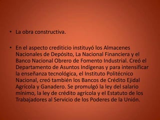 • La obra constructiva.

• En el aspecto crediticio instituyó los Almacenes
  Nacionales de Depósito, La Nacional Financiera y el
  Banco Nacional Obrero de Fomento Industrial. Creó el
  Departamento de Asuntos Indígenas y para intensificar
  la enseñanza tecnológica, el Instituto Politécnico
  Nacional, creó también los Bancos de Crédito Ejidal
  Agrícola y Ganadero. Se promulgó la ley del salario
  mínimo, la ley de crédito agrícola y el Estatuto de los
  Trabajadores al Servicio de los Poderes de la Unión.
 