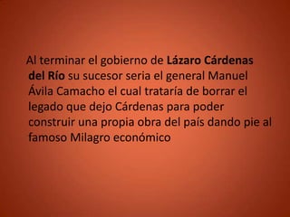Al terminar el gobierno de Lázaro Cárdenas
del Río su sucesor seria el general Manuel
Ávila Camacho el cual trataría de borrar el
legado que dejo Cárdenas para poder
construir una propia obra del país dando pie al
famoso Milagro económico
 