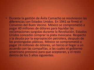 • Durante la gestión de Ávila Camacho se resolvieron las
  diferencias con Estados Unidos. En 1941 se firmó el
  Convenio del Buen Vecino. México se comprometió a
  pagar 40 millones de dólares para liquidar las
  reclamaciones surgidas durante la Revolución. Estados
  Unidos concedió comprar la plata mexicana. Respecto
  a la deuda por la expropiación petrolera, después de
  las prolongadas pláticas. México se comprometió a
  pagar 24 millones de dólares, un tercio al llegar a un
  acuerdo con las compañías, a las cuales el gobierno
  americano presionó para que aceptaran, y el resto
  dentro de los 5 años siguientes.
 