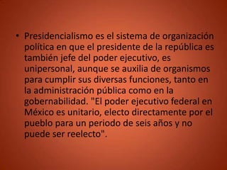 • Presidencialismo es el sistema de organización
  política en que el presidente de la república es
  también jefe del poder ejecutivo, es
  unipersonal, aunque se auxilia de organismos
  para cumplir sus diversas funciones, tanto en
  la administración pública como en la
  gobernabilidad. "El poder ejecutivo federal en
  México es unitario, electo directamente por el
  pueblo para un periodo de seis años y no
  puede ser reelecto".
 