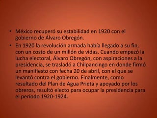 • México recuperó su estabilidad en 1920 con el
  gobierno de Álvaro Obregón.
• En 1920 la revolución armada había llegado a su fin,
  con un costo de un millón de vidas. Cuando empezó la
  lucha electoral, Álvaro Obregón, con aspiraciones a la
  presidencia, se trasladó a Chilpancingo en donde firmó
  un manifiesto con fecha 20 de abril, con el que se
  levantó contra el gobierno. Finalmente, como
  resultado del Plan de Agua Prieta y apoyado por los
  obreros, resultó electo para ocupar la presidencia para
  el período 1920-1924.
 