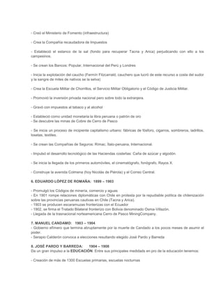 - Creó el Ministerio de Fomento (infraestructura)
- Crea la Compañía recaudadora de Impuestos
- Estableció el estanco de la sal (fondo para recuperar Tacna y Arica) perjudicando con ello a los
campesinos.
- Se crean los Bancos: Popular, Internacional del Perú y Londres
- Inicia la explotación del caucho (Fermín Fitzcarrald, cauchero que lucró de este recurso a costa del sudor
y la sangre de miles de nativos se la selva)
- Crea la Escuela Militar de Chorrillos, el Servicio Militar Obligatorio y el Código de Justicia Militar.
- Promovió la inversión privada nacional pero sobre todo la extranjera.
- Gravó con impuestos al tabaco y al alcohol
- Estableció como unidad monetaria la libra peruana o patrón de oro
- Se descubre las minas de Cobre de Cerro de Pasco
- Se inicia un proceso de incipiente capitalismo urbano: fábricas de fósforo, cigarros, sombreros, ladrillos,
losetas, textiles.
- Se crean las Compañías de Seguros: Rímac, Ítalo-peruana, Internacional.
- Impulsó el desarrollo tecnológico de las Haciendas costeñas: Caña de azúcar y algodón.
- Se inicia la llegada de los primeros automóviles, el cinematógrafo, fonógrafo, Rayos X.
- Construye la avenida Colmena (hoy Nicolás de Piérola) y el Correo Central.
6. EDUARDO LÓPEZ DE ROMAÑA: 1899 – 1903
- Promulgó los Códigos de minería, comercio y aguas
- En 1901 rompe relaciones diplomáticas con Chile en protesta por la repudiable política de chilenización
sobre las provincias peruanas cautivas en Chile (Tacna y Arica).
- 1903 se producen escaramuzas fronterizas con el Ecuador
- 1902, se firma el Tratado Bilateral fronterizo con Bolivia denominado Osma-Villazón.
- Llegada de la trasnacional norteamericana Cerro de Pasco MiningCompany.
7. MANUEL CANDAMO: 1903 – 1904
- Gobierno efímero que termina abruptamente por la muerte de Candado a los pocos meses de asumir el
poder.
- Serapio Calderón convoca a elecciones resultando elegido José Pardo y Barreda
8. JOSÉ PARDO Y BARREDA:
1904 – 1908
Da un gran impulso a la EDUCACIÓN. Entre sus principales medidads en pro de la educación tenemos:
- Creación de más de 1300 Escuelas primarias, escuelas nocturnas

 