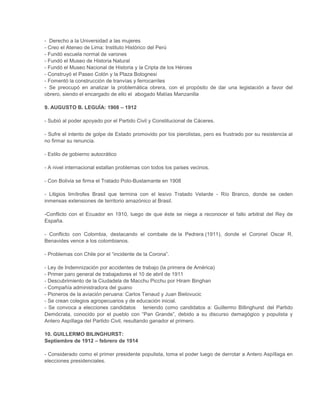 - Derecho a la Universidad a las mujeres
- Creo el Ateneo de Lima: Instituto Histórico del Perú
- Fundó escuela normal de varones
- Fundó el Museo de Historia Natural
- Fundó el Museo Nacional de Historia y la Cripta de los Héroes
- Construyó el Paseo Colón y la Plaza Bolognesi
- Fomentó la construcción de tranvías y ferrocarriles
- Se preocupó en analizar la problemática obrera, con el propósito de dar una legislación a favor del
obrero, siendo el encargado de ello el abogado Matías Manzanilla
9. AUGUSTO B. LEGUÍA: 1908 – 1912
- Subió al poder apoyado por el Partido Civil y Constitucional de Cáceres.
- Sufre el intento de golpe de Estado promovido por los pierolistas, pero es frustrado por su resistencia al
no firmar su renuncia.
- Estilo de gobierno autocrático
- A nivel internacional estallan problemas con todos los países vecinos.
- Con Bolivia se firma el Tratado Polo-Bustamante en 1908
- Litigios limítrofes Brasil que termina con el lesivo Tratado Velarde - Río Branco, donde se ceden
inmensas extensiones de territorio amazónico al Brasil.
-Conflicto con el Ecuador en 1910, luego de que éste se niega a reconocer el fallo arbitral del Rey de
España.
- Conflicto con Colombia, destacando el combate de la Pedrera (1911), donde el Coronel Oscar R.
Benavides vence a los colombianos.
- Problemas con Chile por el “incidente de la Corona”.
- Ley de Indemnización por accidentes de trabajo (la primera de América)
- Primer paro general de trabajadores el 10 de abril de 1911
- Descubrimiento de la Ciudadela de Macchu Picchu por Hiram Binghan
- Compañía administradora del guano
- Pioneros de la aviación peruana: Carlos Tenaud y Juan Bielovucic
- Se crean colegios agropecuarios y de educación inicial.
- Se convoca a elecciones candidatos teniendo como candidatos a: Guillermo Billinghurst del Partido
Demócrata, conocido por el pueblo con “Pan Grande”, debido a su discurso demagógico y populista y
Antero Aspíllaga del Partido Civil, resultando ganador el primero.
10. GUILLERMO BILINGHURST:
Septiembre de 1912 – febrero de 1914
- Considerado como el primer presidente populista, toma el poder luego de derrotar a Antero Aspíllaga en
elecciones presidenciales.

 