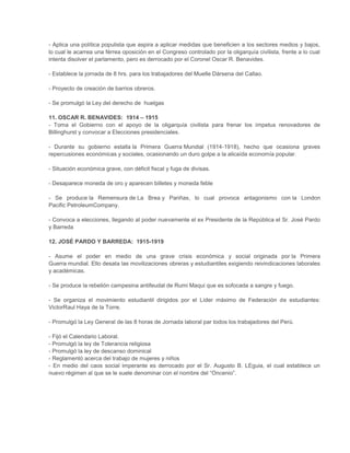 - Aplica una política populista que aspira a aplicar medidas que beneficien a los sectores medios y bajos,
lo cual le acarrea una férrea oposición en el Congreso controlado por la oligarquía civilista, frente a lo cual
intenta disolver el parlamento, pero es derrocado por el Coronel Oscar R. Benavides.
- Establece la jornada de 8 hrs. para los trabajadores del Muelle Dársena del Callao.
- Proyecto de creación de barrios obreros.
- Se promulgó la Ley del derecho de huelgas
11. OSCAR R. BENAVIDES: 1914 – 1915
- Toma el Gobierno con el apoyo de la oligarquía civilista para frenar los ímpetus renovadores de
Billinghurst y convocar a Elecciones presidenciales.
- Durante su gobierno estalla la Primera Guerra Mundial (1914-1918), hecho que ocasiona graves
repercusiones económicas y sociales, ocasionando un duro golpe a la alicaída economía popular.
- Situación económica grave, con déficit fiscal y fuga de divisas.
- Desaparece moneda de oro y aparecen billetes y moneda feble
- Se produce la Remensura de La Brea y Pariñas, lo cual provoca antagonismo con la London
Pacific PetroleumCompany.
- Convoca a elecciones, llegando al poder nuevamente el ex Presidente de la República el Sr. José Pardo
y Barreda
12. JOSÉ PARDO Y BARREDA: 1915-1919
- Asume el poder en medio de una grave crisis económica y social originada por la Primera
Guerra mundial. Ello desata las movilizaciones obreras y estudiantiles exigiendo reivindicaciones laborales
y académicas.
- Se produce la rebelión campesina antifeudal de Rumi Maqui que es sofocada a sangre y fuego.
- Se organiza el movimiento estudiantil dirigidos por el Líder máximo de Federación de estudiantes:
VictorRaul Haya de la Torre.
- Promulgó la Ley General de las 8 horas de Jornada laboral par todos los trabajadores del Perú.
- Fijó el Calendario Laboral.
- Promulgó la ley de Tolerancia religiosa
- Promulgó la ley de descanso dominical
- Reglamentó acerca del trabajo de mujeres y niños
- En medio del caos social imperante es derrocado por el Sr. Augusto B. LEguia, el cual establece un
nuevo régimen al que se le suele denominar con el nombre del “Oncenio”.

 