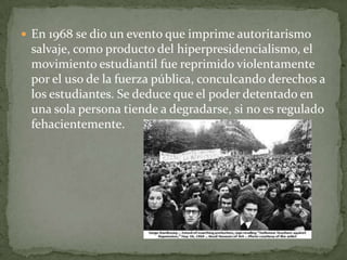 En 1968 se dio un evento que imprime autoritarismo
 salvaje, como producto del hiperpresidencialismo, el
 movimiento estudiantil fue reprimido violentamente
 por el uso de la fuerza pública, conculcando derechos a
 los estudiantes. Se deduce que el poder detentado en
 una sola persona tiende a degradarse, si no es regulado
 fehacientemente.
 