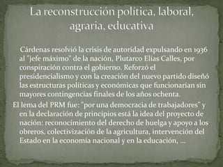 Cárdenas resolvió la crisis de autoridad expulsando en 1936
  al "jefe máximo" de la nación, Plutarco Elías Calles, por
  conspiración contra el gobierno. Reforzó el
  presidencialismo y con la creación del nuevo partido diseñó
  las estructuras políticas y económicas que funcionarían sin
  mayores contingencias finales de los años ochenta.
El lema del PRM fue: "por una democracia de trabajadores" y
  en la declaración de principios está la idea del proyecto de
  nación: reconocimiento del derecho de huelga y apoyo a los
  obreros, colectivización de la agricultura, intervención del
  Estado en la economía nacional y en la educación, …
 